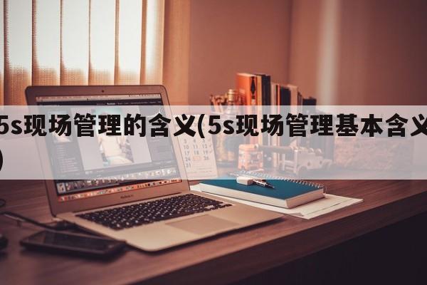 5s现场管理的含义(5s现场管理基本含义)